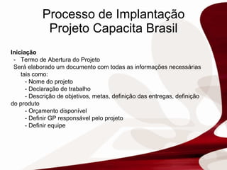 Processo de Implantação Projeto Capacita Brasil Iniciação Termo de Abertura do Projeto Será elaborado um documento com todas as informações necessárias tais como: - Nome do projeto - Declaração de trabalho   - Descrição de objetivos, metas, definição das entregas, definição do produto - Orçamento disponível  - Definir GP responsável pelo projeto - Definir equipe  