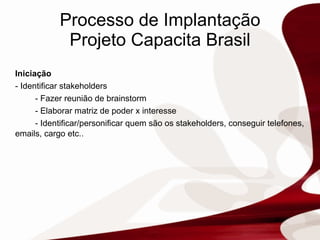Processo de Implantação Projeto Capacita Brasil Iniciação -  Identificar stakeholders - Fazer reunião de brainstorm - Elaborar matriz de poder x interesse - Identificar/personificar quem são os stakeholders, conseguir telefones, emails, cargo etc..  
