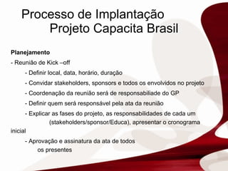 Processo de Implantação  Projeto Capacita Brasil Planejamento - Reunião de Kick –off   - Definir local, data, horário, duração - Convidar stakeholders, sponsors e todos os envolvidos no projeto  - Coordenação da reunião será de responsabiliade do GP - Definir quem será responsável pela ata da reunião - Explicar as fases do projeto, as responsabilidades de cada um  (stakeholders/sponsor/Educa), apresentar o cronograma inicial - Aprovação e assinatura da ata de todos  os presentes 