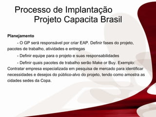 Processo de Implantação  Projeto Capacita Brasil Planejamento - O GP será responsável por criar EAP. Definir fases do projeto, pacotes de trabalho, atividades e entregas - Definir equipe para o projeto e suas responsabilidades - Definir quais pacotes de trabalho serão Make or Buy. Exemplo:  Contratar empresa especializada em pesquisa de mercado para identificar necessidades e desejos do público-alvo do projeto, tendo como amostra as cidades sedes da Copa. 