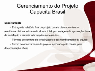 Gerenciamento do Projeto Capacita Brasil Encerramento -  Entrega de relatório final do projeto para o cliente, contendo resultados obtidos: número de alunos total, porcentagem de aprovação, taxa de satisfação e demais informações necessárias - Término de contrato de terceirizados e desmembramento da equipe. - Termo de encerramento do projeto, aprovado pelo cliente, para documentação oficial 