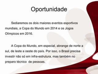 Oportunidade Sediaremos os dois maiores eventos esportivos mundiais, a Copa do Mundo em 2014 e os Jogos Olímpicos em 2016. A Copa do Mundo, em especial, abrange de norte a sul, de leste a oeste do país. Por isso, o Brasil precisa investir não só em infra-estrutura, mas também no  preparo técnico  de pessoas.  