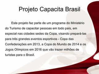 Projeto Capacita Brasil Este projeto faz parte de um programa do Ministério do Turismo de capacitar pessoas em todo país, em especial nas cidades sedes da Copa, visando prepará-las para três grandes eventos esportivos - Copa das Confederações em 2013, a Copa do Mundo de 2014 e os Jogos Olímpicos em 2016 que vão trazer milhões de turistas para o Brasil.  