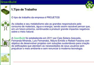 1.Tipo de Trabalho

O tipo de trabalho da empresa é PROJETOS

As cidades e seu metabolismo são as grandes responsáveis pelo
consumo de materiais, água e energia, sendo assim razoável pensar que,
em um futuro próximo, continuarão a produzir grande impactos negativos
sobre o meio natural.

A GeenBuild foi estabelecida em 2011 por Caio Solano Azevedo,
Fernanda Miranda, Luis Fernandez, Mauro Emídio e Rafael Fassina com
objetivo de desenvolver projetos com soluções sustentáveis para criação
de edificações que atendam as necessidades de seus usuários sem
prejudicar o meio ambiente e sem renunciar à moderna tecnologia.
 