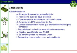 3.Requisitos
Os requisitos são:
       a. Aumentar áreas verdes no condomínio
       b. Redução no custo de água e energia
       c. Oportunidade de implantar um condomínio verde
       d. Aumentar em 20% o resultado da Cia.
       e. Colocar equipamentos novos que foram desenvolvidos pelo
           fornecedor
       f. Disponibilizar funcionários especializados nesta obra
       g. Receber a certificação Isso 14.001
       h. Se tornar expertise no mercado Green
       i. Demonstrar preocupação com o meio ambiente
 