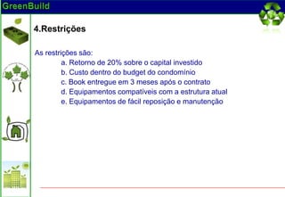 4.Restrições

As restrições são:
         a. Retorno de 20% sobre o capital investido
         b. Custo dentro do budget do condomínio
         c. Book entregue em 3 meses após o contrato
         d. Equipamentos compatíveis com a estrutura atual
         e. Equipamentos de fácil reposição e manutenção
 