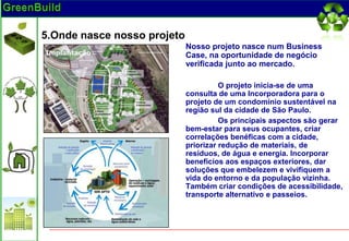 5.Onde nasce nosso projeto
                             Nosso projeto nasce num Business
                             Case, na oportunidade de negócio
                             verificada junto ao mercado.

                                       O projeto inicia-se de uma
                             consulta de uma Incorporadora para o
                             projeto de um condomínio sustentável na
                             região sul da cidade de São Paulo.
                                       Os principais aspectos são gerar
                             bem-estar para seus ocupantes, criar
                             correlações benéficas com a cidade,
                             priorizar redução de materiais, de
                             resíduos, de água e energia. Incorporar
                             benefícios aos espaços exteriores, dar
                             soluções que embelezem e vivifiquem a
                             vida do entorno e da população vizinha.
                             Também criar condições de acessibilidade,
                             transporte alternativo e passeios.
 