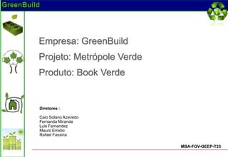 Empresa: GreenBuild
Projeto: Metrópole Verde
Produto: Book Verde


Diretores :

Caio Solano Azevedo
Fernanda Miranda
Luis Fernandez
Mauro Emidio
Rafael Fassina

                           MBA-FGV-GEEP-T25
 