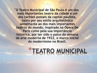 *TEATRO MUNICIPAL
*O Teatro Municipal de São Paulo é um dos
mais importantes teatro da cidade e um
dos cartões postais da capital paulista,
tanto por seu estilo arquitetônico
semelhante ao dos mais importantes
teatros do mundo, inspirado na Opera De
Paris como pela sua importância
histórica, por ter sido o palco da semana
da arte moderna de 1922, o marco inicial
do modernismo no Brasil.
 