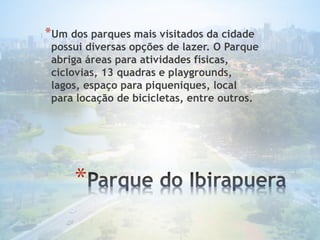 *
*Um dos parques mais visitados da cidade
possui diversas opções de lazer. O Parque
abriga áreas para atividades físicas,
ciclovias, 13 quadras e playgrounds,
lagos, espaço para piqueniques, local
para locação de bicicletas, entre outros.
 