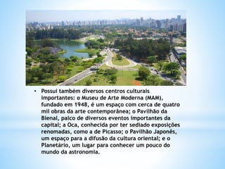 • Possui também diversos centros culturais
importantes: o Museu de Arte Moderna (MAM),
fundado em 1948, é um espaço com cerca de quatro
mil obras da arte contemporânea; o Pavilhão da
Bienal, palco de diversos eventos importantes da
capital; a Oca, conhecida por ter sediado exposições
renomadas, como a de Picasso; o Pavilhão Japonês,
um espaço para a difusão da cultura oriental; e o
Planetário, um lugar para conhecer um pouco do
mundo da astronomia.
 