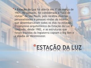 *
*A Estação da Luz foi aberta em 1º de março de
1901. No passado, foi considerada a “sala de
visitas” de São Paulo, pois recebia diversas
personalidades e pessoas vindas do interior,
que desembarcavam todos os dias na estação.
O complexo arquitetônico da Estação da Luz é
tombado, desde 1982, e as estruturas que
foram trazidas da Inglaterra copiam o Big Ben e
a abadia de Westminster.
 