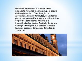 Nos finais de semana é possível fazer
uma visita histórica monitorada pelo prédio
da Estação da Luz. Com duração de
aproximadamente 50 minutos, os visitantes
percorrem pontos históricos e arquitetônicos
do prédio, conhecem a história e a
importância da estação. Partindo do Museu
da Língua Portuguesa, o passeio acontece
todos os sábados, domingos e feriados, às
12h e 14h.
 
