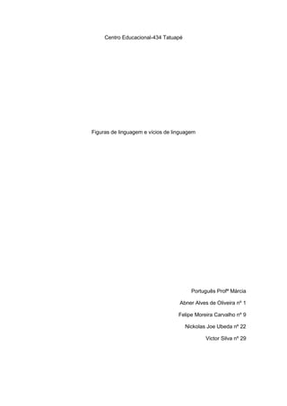 Centro Educacional-434 Tatuapé




Figuras de linguagem e vícios de linguagem




                                        Português Profª Márcia

                                   Abner Alves de Oliveira nº 1

                                   Felipe Moreira Carvalho nº 9

                                      Nickolas Joe Ubeda nº 22

                                              Victor Silva nº 29
 