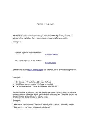 Figuras de linguagem




Metáfora: é a palavra ou expressão que produz sentidos figurados por meio de
comparações implícitas. Com a ausência de uma conjunção comparativa.

Exemplos:




  "Amor é fogo que arde sem se ver"
                                        — Luís de Camões


  "Vi sorrir o amor que tu me destes"
                                        — Cesário Verde



Eufemismo: é uma figura de linguagem que ameniza, deixa termos mais agradáveis.



Exemplos:

   Ele é desprovido de beleza. (Em lugar de feio)
   Você faltou com a verdade. (Em lugar de mentiu)
   Ele entregou a alma a Deus. (Em lugar de: Ele morreu)


Ironia: Consiste em dizer ao contrário daquilo que pensa deixando intencionalmente
entre aquilo que dizemos e aquilo que realmente pensamos Na Literatura, a ironia é a
arte de zombar de alguém ou de alguma coisa.

Exemplos:

“A excelente dona Inácia era mestra na arte de judiar crianças”. (Monteiro Lobato)
"-Meu marido é um santo. Só me traiu três vezes!"
 