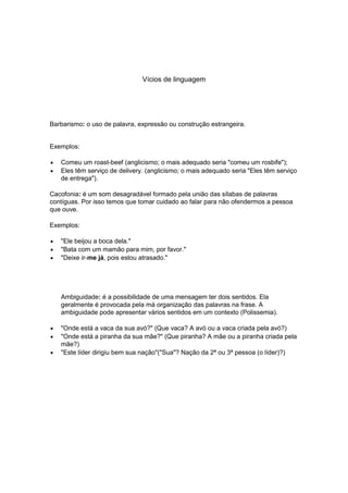 Vícios de linguagem




Barbarismo: o uso de palavra, expressão ou construção estrangeira.


Exemplos:

   Comeu um roast-beef (anglicismo; o mais adequado seria "comeu um rosbife");
   Eles têm serviço de delivery. (anglicismo; o mais adequado seria "Eles têm serviço
   de entrega").

Cacofonia: é um som desagradável formado pela união das sílabas de palavras
contíguas. Por isso temos que tomar cuidado ao falar para não ofendermos a pessoa
que ouve.

Exemplos:

   "Ele beijou a boca dela."
   "Bata com um mamão para mim, por favor."
   "Deixe ir-me já, pois estou atrasado."




   Ambiguidade: é a possibilidade de uma mensagem ter dois sentidos. Ela
   geralmente é provocada pela má organização das palavras na frase. A
   ambiguidade pode apresentar vários sentidos em um contexto (Polissemia).

   "Onde está a vaca da sua avó?" (Que vaca? A avó ou a vaca criada pela avó?)
   "Onde está a piranha da sua mãe?" (Que piranha? A mãe ou a piranha criada pela
   mãe?)
   "Este líder dirigiu bem sua nação"("Sua"? Nação da 2ª ou 3ª pessoa (o líder)?)
 