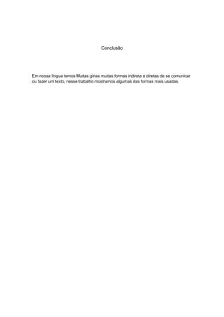Conclusão




Em nossa língua temos Muitas gírias muitas formas indireta e diretas de se comunicar
ou fazer um texto, nesse trabalho mostramos algumas das formas mais usadas.
 