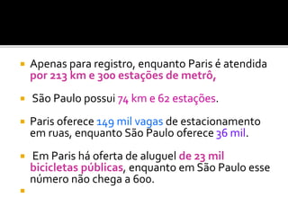  Apenas para registro, enquanto Paris é atendida
por 213 km e 300 estações de metrô,
 São Paulo possui 74 km e 62 estações.
 Paris oferece 149 mil vagas de estacionamento
em ruas, enquanto São Paulo oferece 36 mil.
 Em Paris há oferta de aluguel de 23 mil
bicicletas públicas, enquanto em São Paulo esse
número não chega a 600.

 