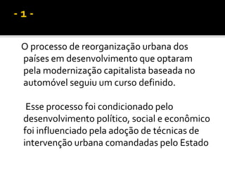 O processo de reorganização urbana dos
países em desenvolvimento que optaram
pela modernização capitalista baseada no
automóvel seguiu um curso definido.
Esse processo foi condicionado pelo
desenvolvimento político, social e econômico
foi influenciado pela adoção de técnicas de
intervenção urbana comandadas pelo Estado
 
