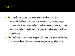  A medida que foram aumentando as
necessidades de deslocamento, o espaço
urbano foi sendo adaptado desconexa, mas
não por isto ineficiente para determinados
objetivos.
 Beneficiar setores específicos da sociedade,
dominantes da modernização capitalista
 