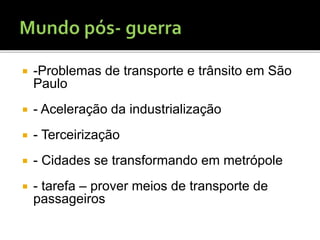  -Problemas de transporte e trânsito em São
Paulo
 - Aceleração da industrialização
 - Terceirização
 - Cidades se transformando em metrópole
 - tarefa – prover meios de transporte de
passageiros
 