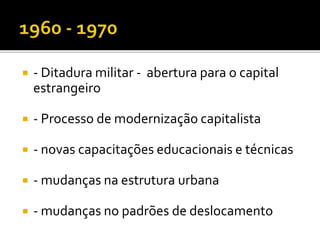  - Ditadura militar - abertura para o capital
estrangeiro
 - Processo de modernização capitalista
 - novas capacitações educacionais e técnicas
 - mudanças na estrutura urbana
 - mudanças no padrões de deslocamento
 