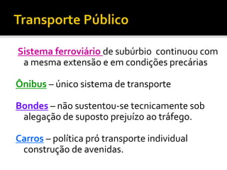 Sistema ferroviário de subúrbio continuou com
a mesma extensão e em condições precárias
Ônibus – único sistema de transporte
Bondes – não sustentou-se tecnicamente sob
alegação de suposto prejuízo ao tráfego.
Carros – política pró transporte individual
construção de avenidas.
 