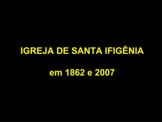 IGREJA DE SANTA IFIGÊNIA

     em 1862 e 2007
 
