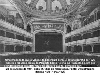 Uma imagem do que a Cidade de São Paulo perdeu: esta fotografia de 1926
 mostra o fabuloso teatro do Palacete Santa Helena, na Praça da Sé, um dos
grandes marcos arquitetônicos da capital e que foi demolida por completo em
  23 de outubro de 1971, após 117 dias de marretadas. Fonte: L'Illustrazione
                          Italiana N.29 - 18/07/1926
 