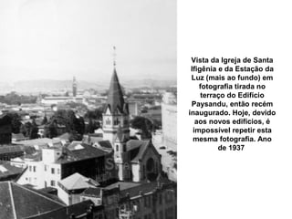 Vista da Igreja de Santa
 Ifigênia e da Estação da
 Luz (mais ao fundo) em
    fotografia tirada no
     terraço do Edifício
 Paysandu, então recém
inaugurado. Hoje, devido
   aos novos edifícios, é
  impossível repetir esta
  mesma fotografia. Ano
          de 1937
 