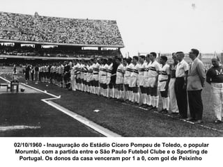 02/10/1960 - Inauguração do Estádio Cícero Pompeu de Toledo, o popular
Morumbi, com a partida entre o São Paulo Futebol Clube e o Sporting de
  Portugal. Os donos da casa venceram por 1 a 0, com gol de Peixinho
 