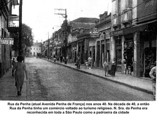 Rua da Penha (atual Avenida Penha de França) nos anos 40. Na década de 40, a então
 Rua da Penha tinha um comércio voltado ao turismo religioso. N. Sra. da Penha era
          reconhecida em toda a São Paulo como a padroeira da cidade
 