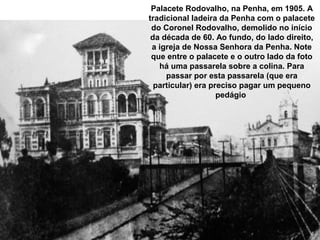 Palacete Rodovalho, na Penha, em 1905. A
tradicional ladeira da Penha com o palacete
 do Coronel Rodovalho, demolido no início
 da década de 60. Ao fundo, do lado direito,
 a igreja de Nossa Senhora da Penha. Note
 que entre o palacete e o outro lado da foto
   há uma passarela sobre a colina. Para
     passar por esta passarela (que era
  particular) era preciso pagar um pequeno
                    pedágio
 