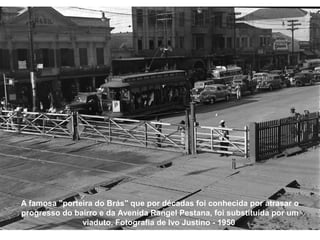A famosa "porteira do Brás" que por décadas foi conhecida por atrasar o
progresso do bairro e da Avenida Rangel Pestana, foi substituída por um
               viaduto. Fotografia de Ivo Justino - 1950
 