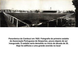 Panorâmica do Cambuci em 1925. Fotografia do primeiro estádio
 da Associação Portuguesa de Desportos, pouco depois de ser
inaugurado. O estádio seria demolido no início da década de 30.
       Hoje há edifícios e uma grande avenida no local
 