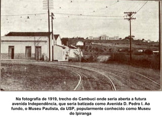 Na fotografia de 1919, trecho do Cambuci onde seria aberta a futura
 avenida Independência, que seria batizada como Avenida D. Pedro I. Ao
fundo, o Museu Paulista, da USP, popularmente conhecido como Museu
                               do Ipiranga
 