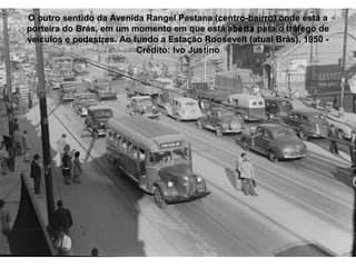O outro sentido da Avenida Rangel Pestana (centro-bairro) onde está a
porteira do Brás, em um momento em que está aberta para o tráfego de
veículos e pedestres. Ao fundo a Estação Roosevelt (atual Brás), 1950 -
                          Crédito: Ivo Justino
 