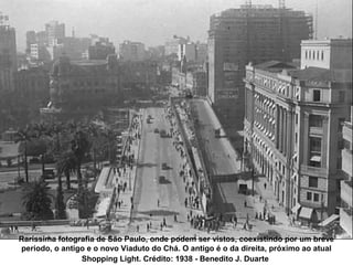 Raríssima fotografia de São Paulo, onde podem ser vistos, coexistindo por um breve
período, o antigo e o novo Viaduto do Chá. O antigo é o da direita, próximo ao atual
                Shopping Light. Crédito: 1938 - Benedito J. Duarte
 