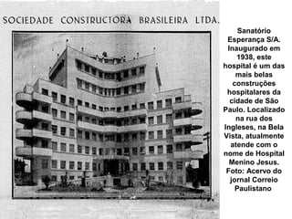 Sanatório
 Esperança S/A.
 Inaugurado em
    1938, este
hospital é um das
    mais belas
   construções
 hospitalares da
  cidade de São
Paulo. Localizado
    na rua dos
Ingleses, na Bela
Vista, atualmente
  atende com o
nome de Hospital
  Menino Jesus.
 Foto: Acervo do
  jornal Correio
    Paulistano
 