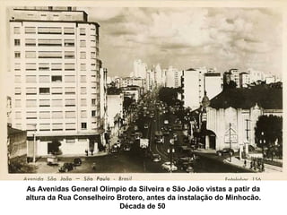 As Avenidas General Olímpio da Silveira e São João vistas a patir da
altura da Rua Conselheiro Brotero, antes da instalação do Minhocão.
                           Década de 50
 