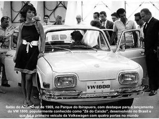 Salão do Automóvel de 1969, no Parque do Ibirapuera, com destaque para o lançamento
 do VW 1600, popularmente conhecido como "Zé do Caixão", desenvolvido no Brasil e
        que foi o primeiro veículo da Volkswagen com quatro portas no mundo
 
