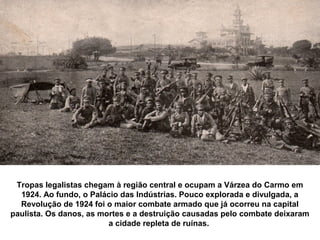 Tropas legalistas chegam à região central e ocupam a Várzea do Carmo em
  1924. Ao fundo, o Palácio das Indústrias. Pouco explorada e divulgada, a
  Revolução de 1924 foi o maior combate armado que já ocorreu na capital
paulista. Os danos, as mortes e a destruição causadas pelo combate deixaram
                         a cidade repleta de ruínas.
 