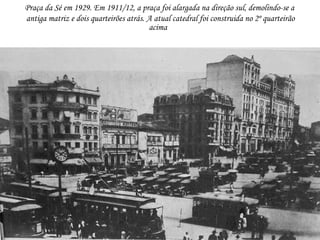 Praça da Sé em 1929. Em 1911/12, a praça foi alargada na direção sul, demolindo-se a
antiga matriz e dois quarteirões atrás. A atual catedral foi construida no 2º quarteirão
                                        acima
 