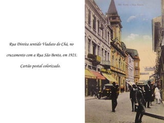 Rua Direita sentido Viaduto do Chá, no

cruzamento com a Rua São Bento, em 1921.

       Cartão postal colorizado.
 