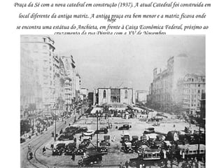 Praça da Sé com a nova catedral em construção (1937). A atual Catedral foi construida em
  local diferente da antiga matriz. A antiga praça era bem menor e a matriz ficava onde
                                           hoje
 se encontra uma estátua do Anchieta, em frente à Caixa Econômica Federal, próximo ao
                   cruzamento da rua Direita com a XV de Novembro.
 