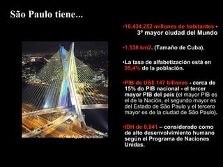 10.434.252 millones de habitantes  -  3º mayor ciudad del Mundo 1.530 km2 . (Tamaño de Cuba). La tasa de alfabetización está en  95,4%  de la población. PIB de US$ 147 billones  - cerca de 15% do PIB nacional - el tercer mayor PIB del país ( el mayor PIB es el de la Nación, el segundo mayor es del Estado de São Paulo y el tercero mayor es de la ciudad de São Paulo ).  IDH de 0,841  – considerado como de alto desenvolvimiento humano según el Programa de Naciones Unidas. São Paulo tiene... Ponte Água Espraiada 