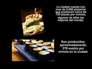 La ciudad cuenta con mas de 6.000 pizzerias que producen cerca de 720 pizzas por minuto, algunas de ellas las mejores del mundo. Son producidos, aproximadamente, 278 sushis por minuto en la ciudad. 