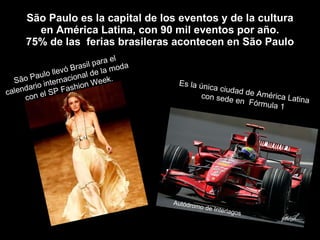 São Paulo es la capital de los eventos y de la cultura en América Latina, con 90 mil eventos por año. 75% de las  ferias brasileras acontecen en São Paulo São Paulo llevó Brasil para el calendario internacional de la moda con el SP Fashion Week. Es la única ciudad de América Latina con sede en  Fórmula 1 Autódromo de Interlagos 
