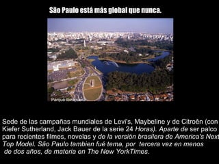 Sede de las campañas mundiales de Levi's, Maybeline y de Citroên (con Kiefer Sutherland, Jack Bauer de la serie 24  Horas). Aparte de  ser palco para recientes filmes, novelas y  de la versión brasilera de America's Next Top Model. São Paulo tambien fué tema, por  tercera vez en menos  de dos años, de materia en The New YorkTimes. São Paulo está más global que nunca.   Parque Ibirapuera 