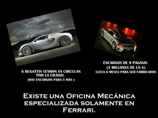 Existe una Oficina Mecánica especializada solamente en Ferrari. 6 BUGATTIS VEYRON YÀ CIRCULAN POR LA CIUDAD.  (HAY ENCARGOS PARA 5 MÀS ) ENCARGOS DE 9 PAGANIS  (3 MILLONES DE US $) LLEVA 6 MESES PARA SER FABRICADOS 